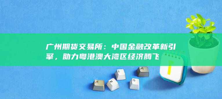 廣州期貨交易所：中國金融改革新引擎，助力粵港澳大灣區(qū)經(jīng)濟(jì)騰飛