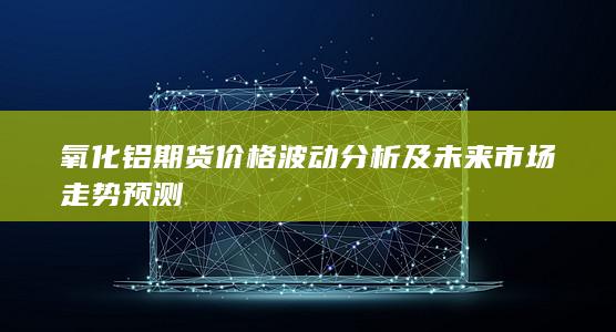 氧化鋁期貨價(jià)格波動(dòng)分析及未來市場(chǎng)走勢(shì)預(yù)測(cè)