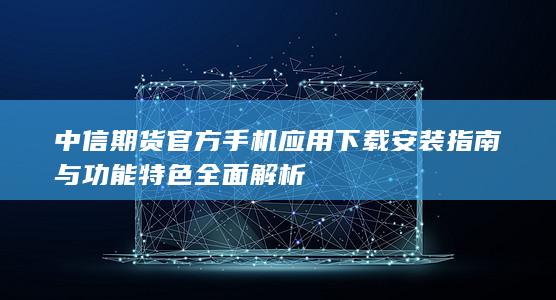 中信期貨官方手機(jī)應(yīng)用下載安裝指南與功能特色全面解析