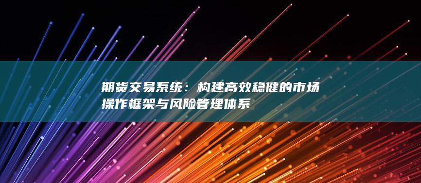 構(gòu)建高效穩(wěn)健的市場操作框架與風(fēng)險管理體系